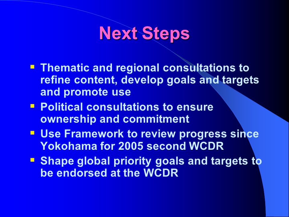 Next Steps Thematic and regional consultations to refine content, develop goals and targets and promote use Political consultations to ensure ownership and commitment Use Framework to review progress since Yokohama for 2005 second WCDR Shape global priority goals and targets to be endorsed at the WCDR