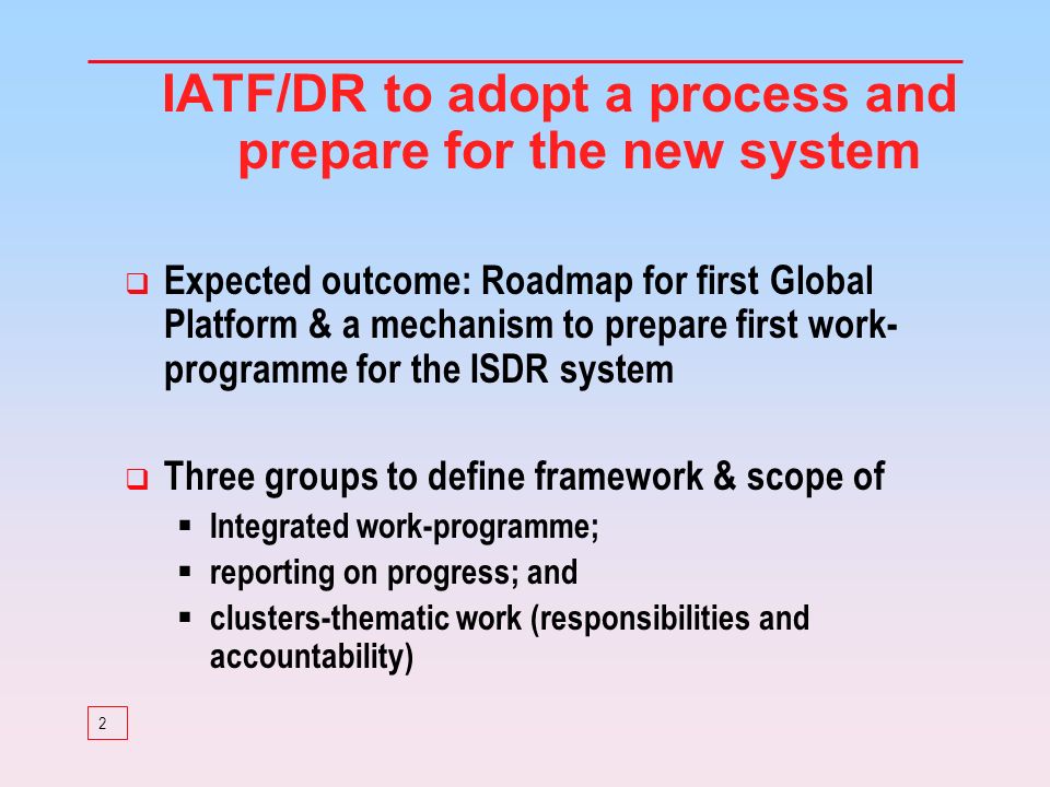 2 IATF/DR to adopt a process and prepare for the new system Expected outcome: Roadmap for first Global Platform & a mechanism to prepare first work- programme for the ISDR system Three groups to define framework & scope of Integrated work-programme; reporting on progress; and clusters-thematic work (responsibilities and accountability)