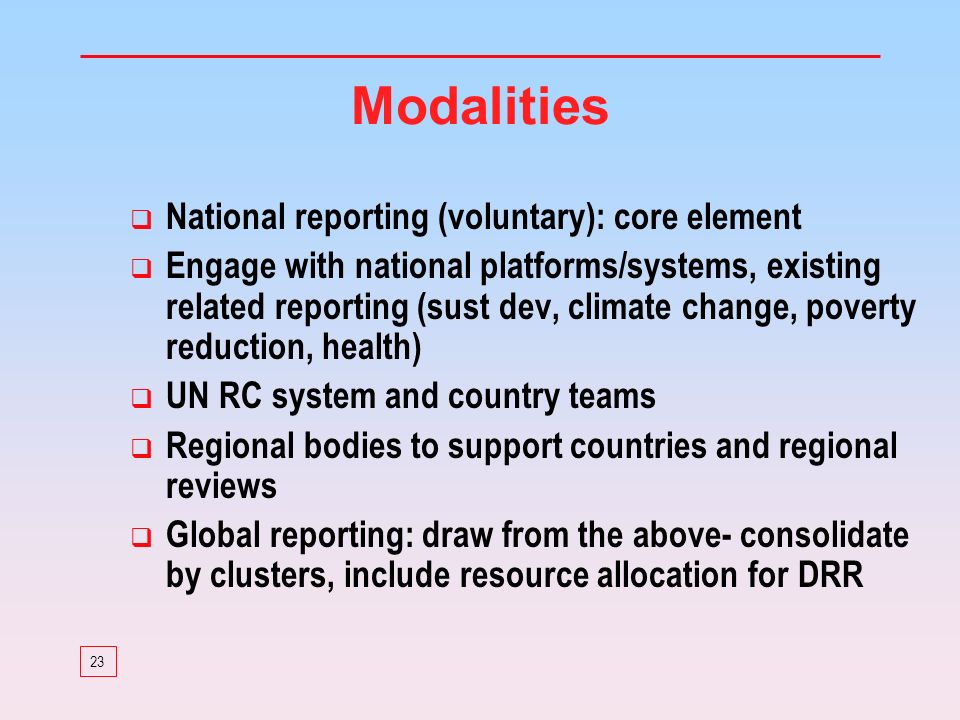 23 Modalities National reporting (voluntary): core element Engage with national platforms/systems, existing related reporting (sust dev, climate change, poverty reduction, health) UN RC system and country teams Regional bodies to support countries and regional reviews Global reporting: draw from the above- consolidate by clusters, include resource allocation for DRR