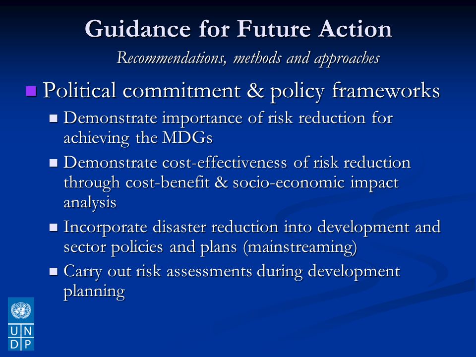 Guidance for Future Action Political commitment & policy frameworks Political commitment & policy frameworks Demonstrate importance of risk reduction for achieving the MDGs Demonstrate importance of risk reduction for achieving the MDGs Demonstrate cost-effectiveness of risk reduction through cost-benefit & socio-economic impact analysis Demonstrate cost-effectiveness of risk reduction through cost-benefit & socio-economic impact analysis Incorporate disaster reduction into development and sector policies and plans (mainstreaming) Incorporate disaster reduction into development and sector policies and plans (mainstreaming) Carry out risk assessments during development planning Carry out risk assessments during development planning Recommendations, methods and approaches