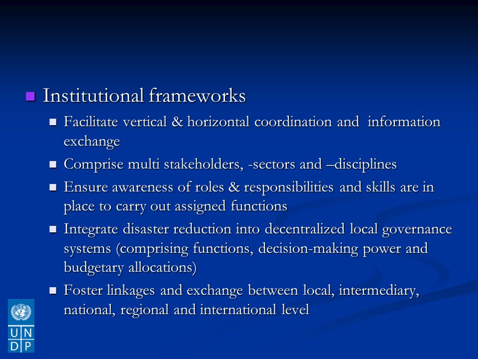 Institutional frameworks Institutional frameworks Facilitate vertical & horizontal coordination and information exchange Facilitate vertical & horizontal coordination and information exchange Comprise multi stakeholders, -sectors and –disciplines Comprise multi stakeholders, -sectors and –disciplines Ensure awareness of roles & responsibilities and skills are in place to carry out assigned functions Ensure awareness of roles & responsibilities and skills are in place to carry out assigned functions Integrate disaster reduction into decentralized local governance systems (comprising functions, decision-making power and budgetary allocations) Integrate disaster reduction into decentralized local governance systems (comprising functions, decision-making power and budgetary allocations) Foster linkages and exchange between local, intermediary, national, regional and international level Foster linkages and exchange between local, intermediary, national, regional and international level