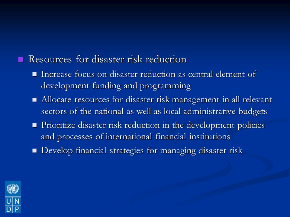 Resources for disaster risk reduction Resources for disaster risk reduction Increase focus on disaster reduction as central element of development funding and programming Increase focus on disaster reduction as central element of development funding and programming Allocate resources for disaster risk management in all relevant sectors of the national as well as local administrative budgets Allocate resources for disaster risk management in all relevant sectors of the national as well as local administrative budgets Prioritize disaster risk reduction in the development policies and processes of international financial institutions Prioritize disaster risk reduction in the development policies and processes of international financial institutions Develop financial strategies for managing disaster risk Develop financial strategies for managing disaster risk