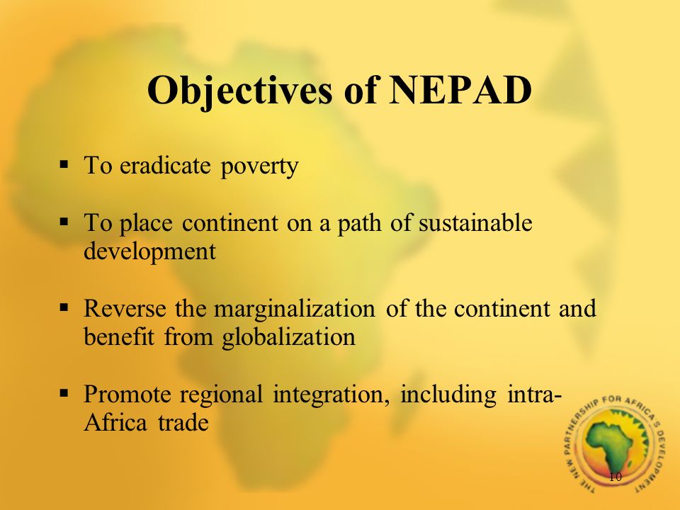 10 Objectives of NEPAD To eradicate poverty To place continent on a path of sustainable development Reverse the marginalization of the continent and benefit from globalization Promote regional integration, including intra- Africa trade