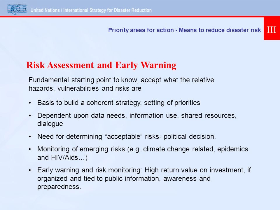 Priority areas for action - Means to reduce disaster risk III Basis to build a coherent strategy, setting of priorities Dependent upon data needs, information use, shared resources, dialogue Need for determining acceptable risks- political decision.