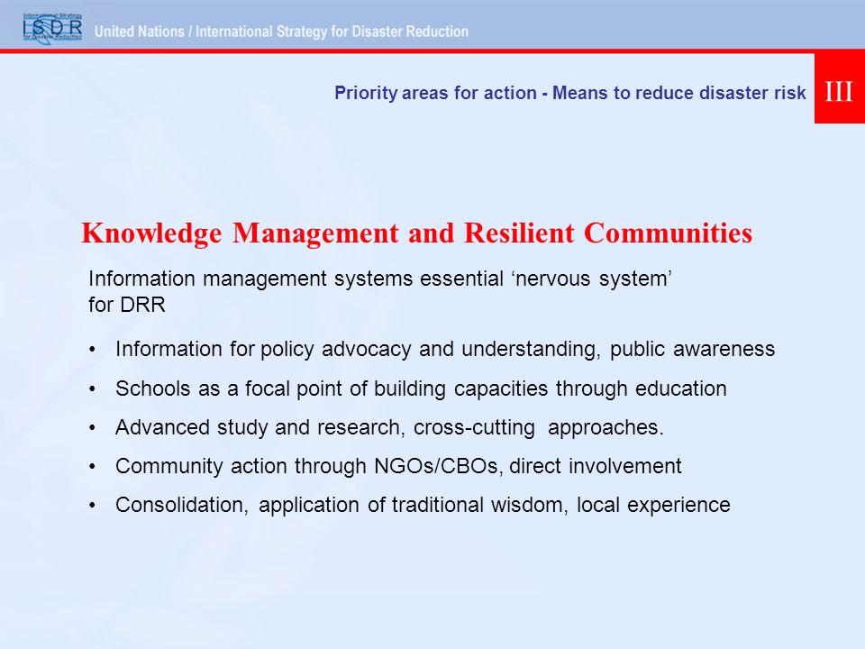 Priority areas for action - Means to reduce disaster risk III Information for policy advocacy and understanding, public awareness Schools as a focal point of building capacities through education Advanced study and research, cross-cutting approaches.