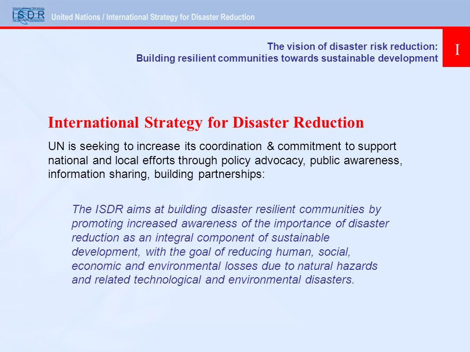 International Strategy for Disaster Reduction UN is seeking to increase its coordination & commitment to support national and local efforts through policy advocacy, public awareness, information sharing, building partnerships: The ISDR aims at building disaster resilient communities by promoting increased awareness of the importance of disaster reduction as an integral component of sustainable development, with the goal of reducing human, social, economic and environmental losses due to natural hazards and related technological and environmental disasters.