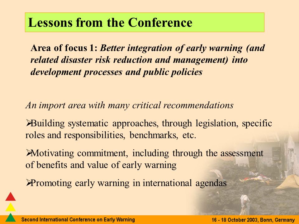 Lessons generated by the Conference Lessons from the Conference Area of focus 1: Better integration of early warning (and related disaster risk reduction and management) into development processes and public policies An import area with many critical recommendations Building systematic approaches, through legislation, specific roles and responsibilities, benchmarks, etc.