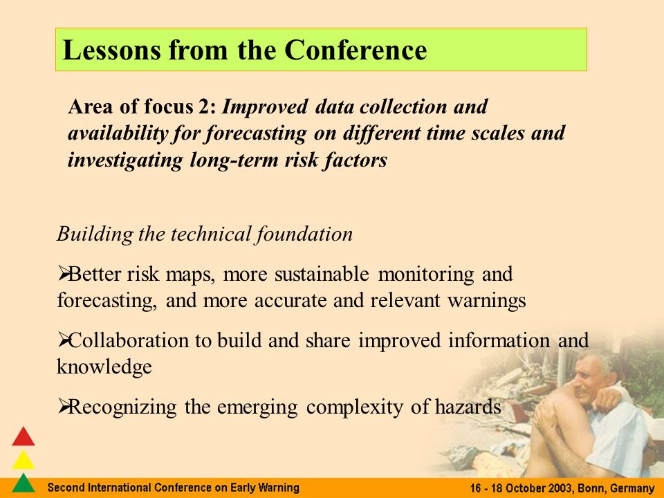 Lessons from the Conference Area of focus 2: Improved data collection and availability for forecasting on different time scales and investigating long-term risk factors Building the technical foundation Better risk maps, more sustainable monitoring and forecasting, and more accurate and relevant warnings Collaboration to build and share improved information and knowledge Recognizing the emerging complexity of hazards