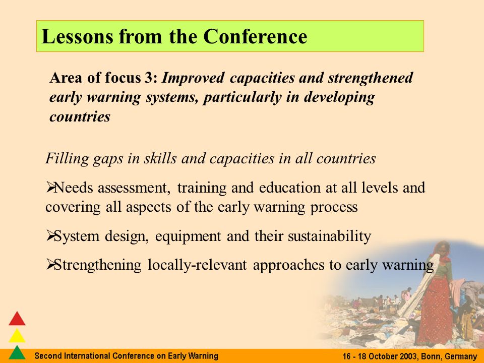 Lessons from the Conference Area of focus 3: Improved capacities and strengthened early warning systems, particularly in developing countries Filling gaps in skills and capacities in all countries Needs assessment, training and education at all levels and covering all aspects of the early warning process System design, equipment and their sustainability Strengthening locally-relevant approaches to early warning