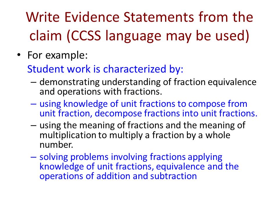 Write Evidence Statements from the claim (CCSS language may be used) For example: Student work is characterized by: – demonstrating understanding of fraction equivalence and operations with fractions.