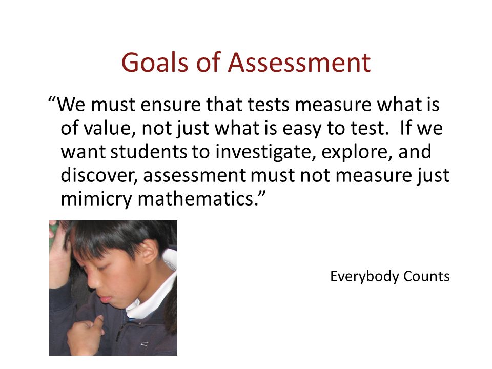 Goals of Assessment We must ensure that tests measure what is of value, not just what is easy to test.