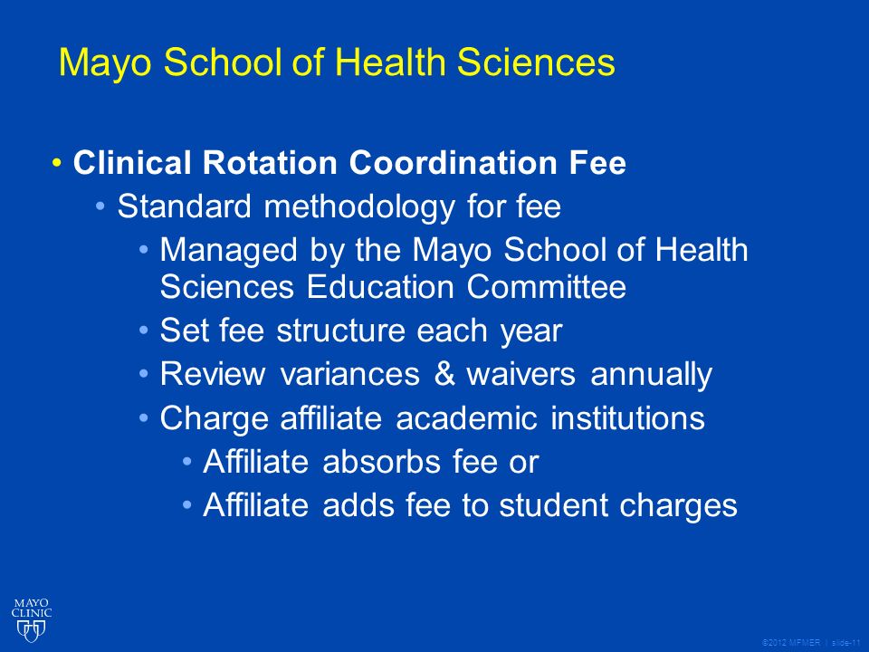 ©2012 MFMER | slide-11 Mayo School of Health Sciences Clinical Rotation Coordination Fee Standard methodology for fee Managed by the Mayo School of Health Sciences Education Committee Set fee structure each year Review variances & waivers annually Charge affiliate academic institutions Affiliate absorbs fee or Affiliate adds fee to student charges