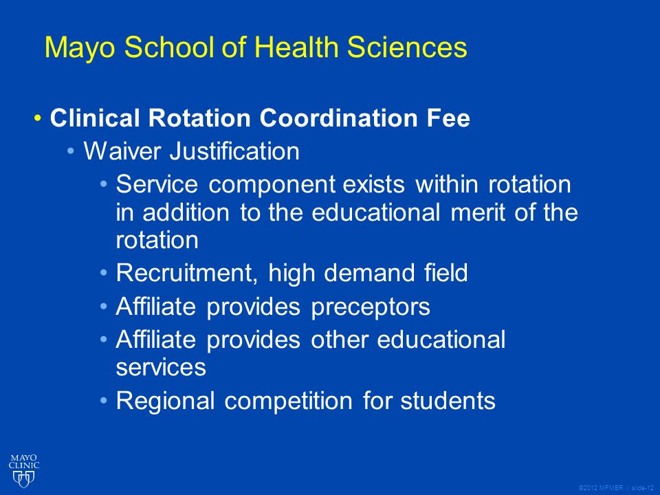 ©2012 MFMER | slide-12 Mayo School of Health Sciences Clinical Rotation Coordination Fee Waiver Justification Service component exists within rotation in addition to the educational merit of the rotation Recruitment, high demand field Affiliate provides preceptors Affiliate provides other educational services Regional competition for students
