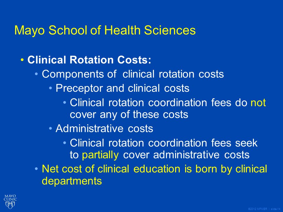 ©2012 MFMER | slide-14 Mayo School of Health Sciences Clinical Rotation Costs: Components of clinical rotation costs Preceptor and clinical costs Clinical rotation coordination fees do not cover any of these costs Administrative costs Clinical rotation coordination fees seek to partially cover administrative costs Net cost of clinical education is born by clinical departments