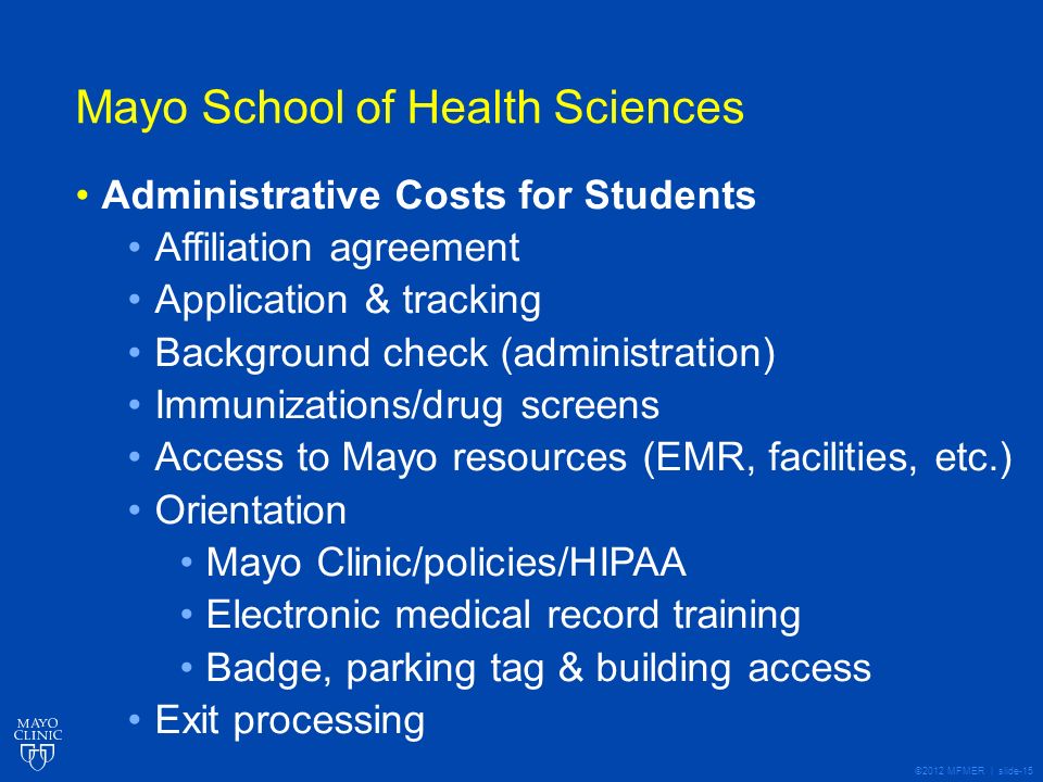 ©2012 MFMER | slide-15 Mayo School of Health Sciences Administrative Costs for Students Affiliation agreement Application & tracking Background check (administration) Immunizations/drug screens Access to Mayo resources (EMR, facilities, etc.) Orientation Mayo Clinic/policies/HIPAA Electronic medical record training Badge, parking tag & building access Exit processing