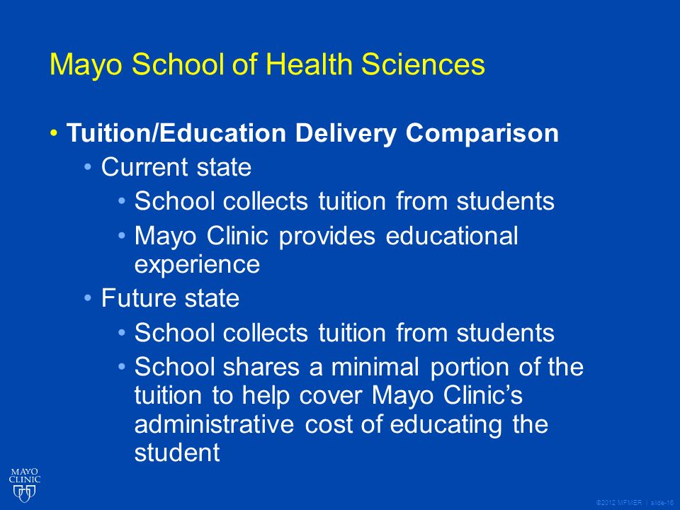 ©2012 MFMER | slide-16 Mayo School of Health Sciences Tuition/Education Delivery Comparison Current state School collects tuition from students Mayo Clinic provides educational experience Future state School collects tuition from students School shares a minimal portion of the tuition to help cover Mayo Clinics administrative cost of educating the student