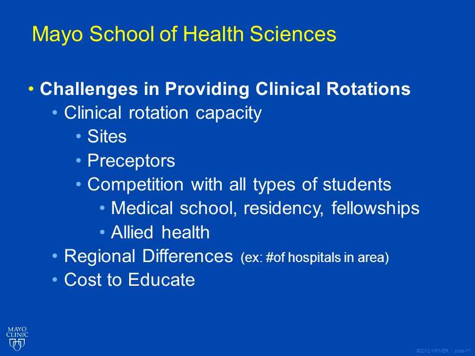 ©2012 MFMER | slide-17 Mayo School of Health Sciences Challenges in Providing Clinical Rotations Clinical rotation capacity Sites Preceptors Competition with all types of students Medical school, residency, fellowships Allied health Regional Differences (ex: #of hospitals in area) Cost to Educate