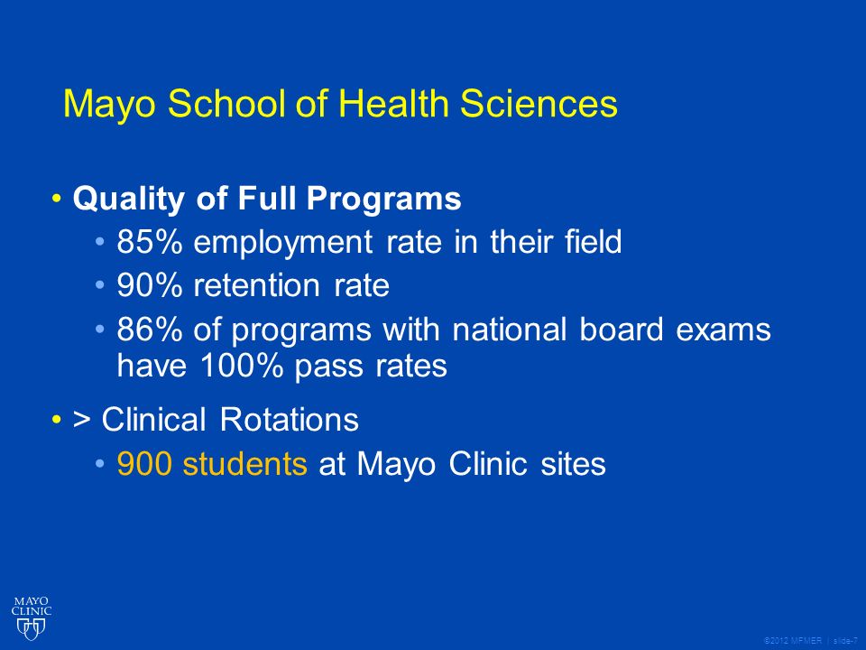 ©2012 MFMER | slide-7 Mayo School of Health Sciences Quality of Full Programs 85% employment rate in their field 90% retention rate 86% of programs with national board exams have 100% pass rates > Clinical Rotations 900 students at Mayo Clinic sites