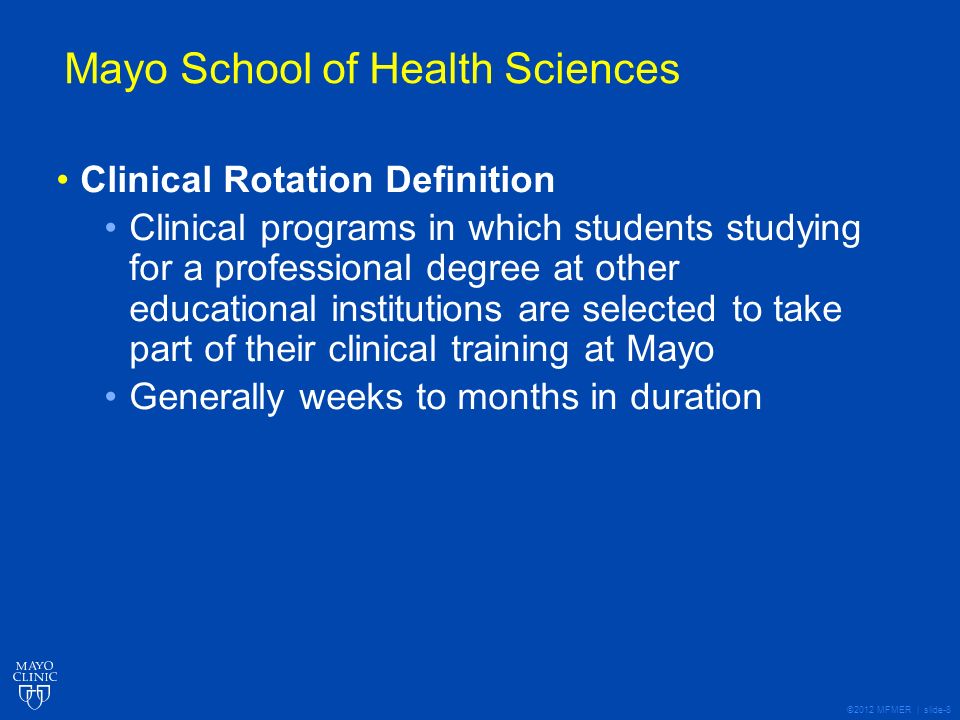 ©2012 MFMER | slide-8 Mayo School of Health Sciences Clinical Rotation Definition Clinical programs in which students studying for a professional degree at other educational institutions are selected to take part of their clinical training at Mayo Generally weeks to months in duration