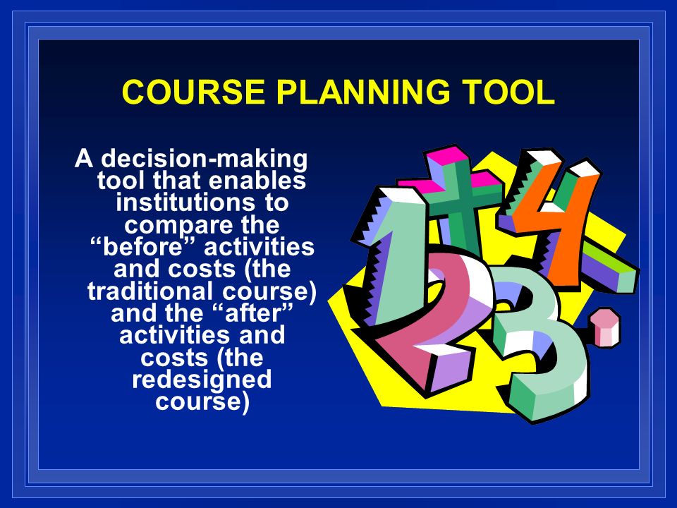COURSE PLANNING TOOL A decision-making tool that enables institutions to compare the before activities and costs (the traditional course) and the after activities and costs (the redesigned course)