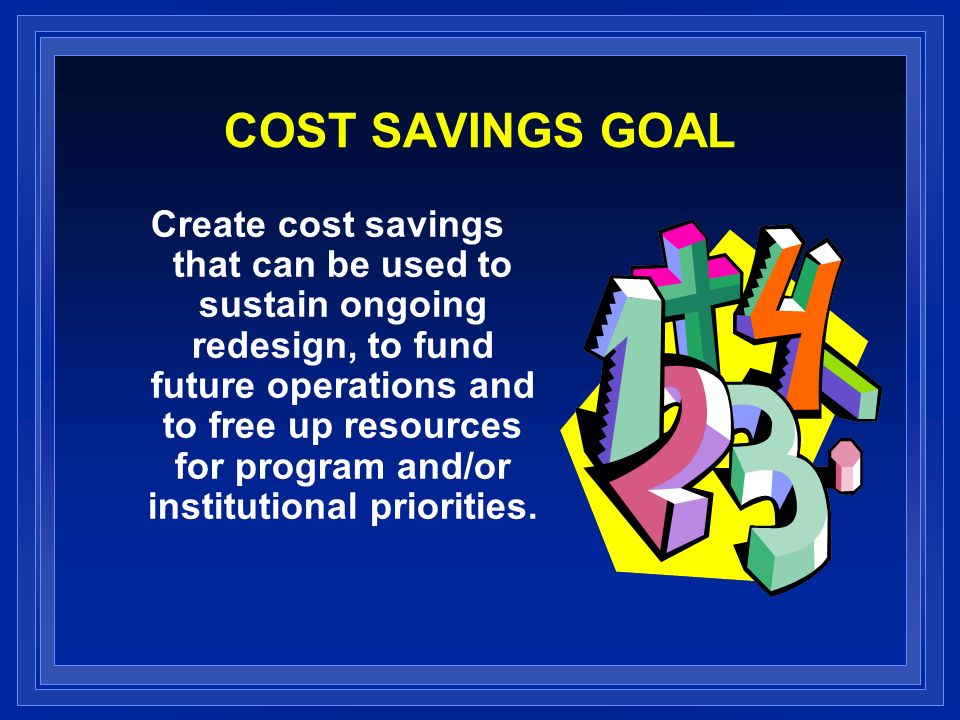 COST SAVINGS GOAL Create cost savings that can be used to sustain ongoing redesign, to fund future operations and to free up resources for program and/or institutional priorities.