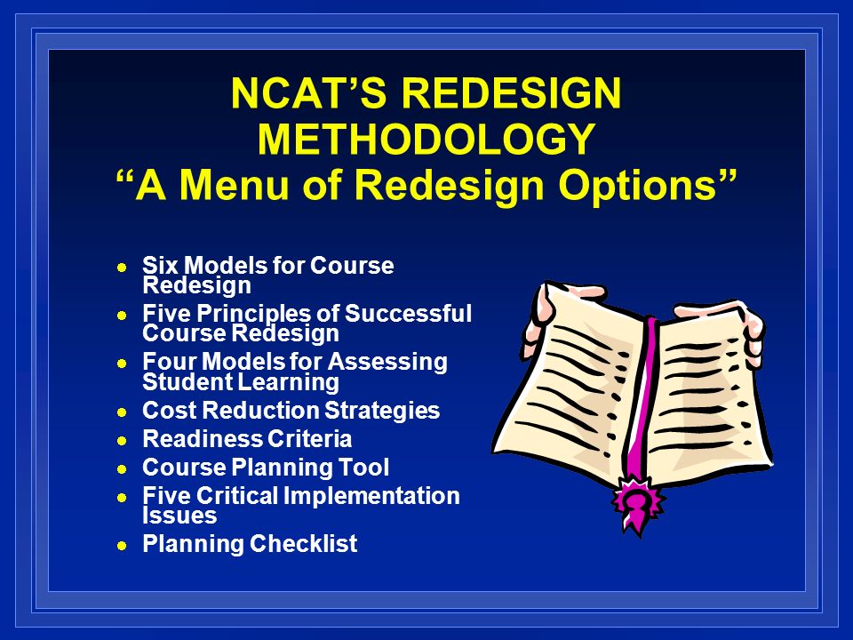 NCATS REDESIGN METHODOLOGY A Menu of Redesign Options Six Models for Course Redesign Five Principles of Successful Course Redesign Four Models for Assessing Student Learning Cost Reduction Strategies Readiness Criteria Course Planning Tool Five Critical Implementation Issues Planning Checklist