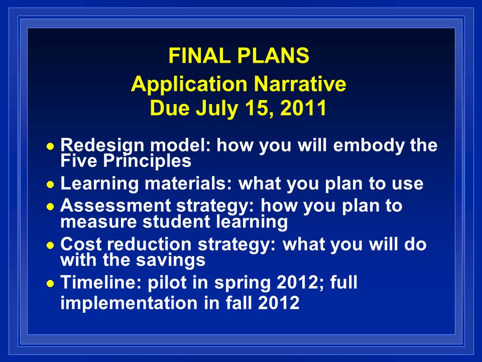 FINAL PLANS Application Narrative Due July 15, 2011 Redesign model: how you will embody the Five Principles Learning materials: what you plan to use Assessment strategy: how you plan to measure student learning Cost reduction strategy: what you will do with the savings Timeline: pilot in spring 2012; full implementation in fall 2012