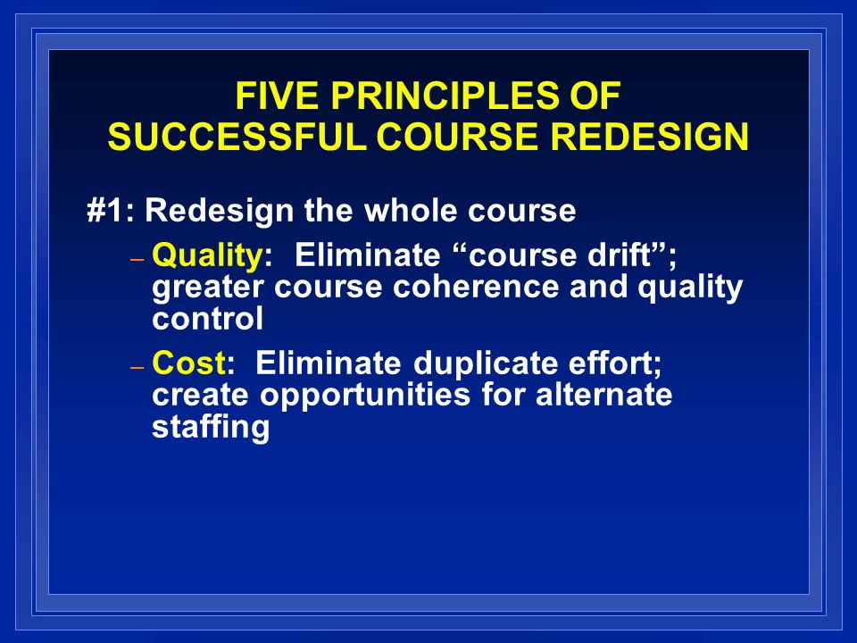 FIVE PRINCIPLES OF SUCCESSFUL COURSE REDESIGN #1: Redesign the whole course – Quality: Eliminate course drift; greater course coherence and quality control – Cost: Eliminate duplicate effort; create opportunities for alternate staffing