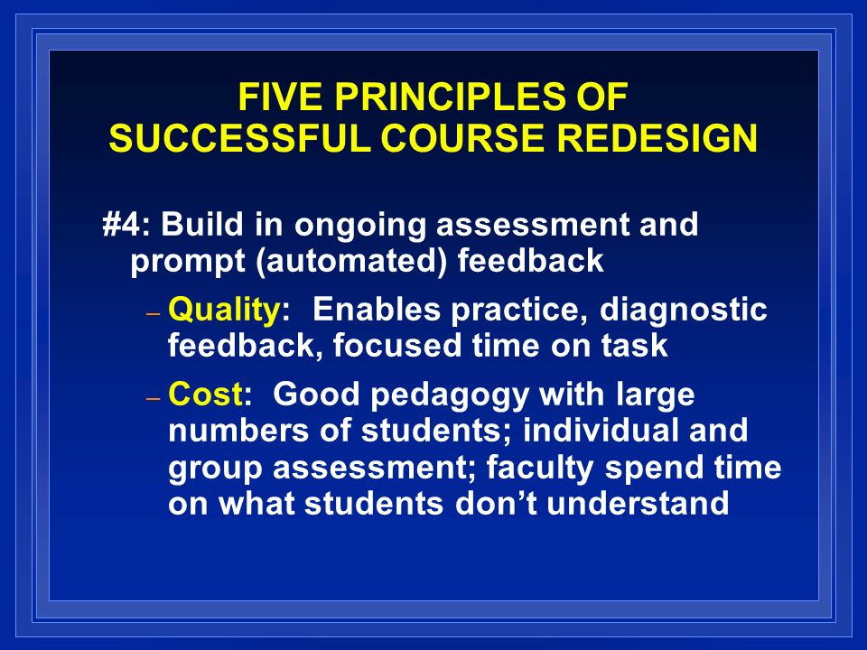 FIVE PRINCIPLES OF SUCCESSFUL COURSE REDESIGN #4: Build in ongoing assessment and prompt (automated) feedback – Quality: Enables practice, diagnostic feedback, focused time on task – Cost: Good pedagogy with large numbers of students; individual and group assessment; faculty spend time on what students dont understand