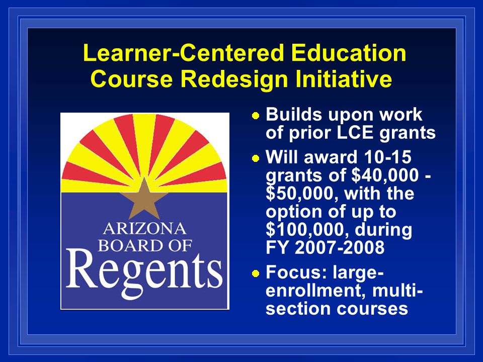 Learner-Centered Education Course Redesign Initiative Builds upon work of prior LCE grants Will award grants of $40,000 - $50,000, with the option of up to $100,000, during FY Focus: large- enrollment, multi- section courses