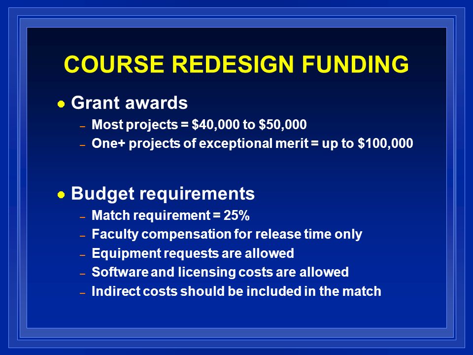 COURSE REDESIGN FUNDING Grant awards – Most projects = $40,000 to $50,000 – One+ projects of exceptional merit = up to $100,000 Budget requirements – Match requirement = 25% – Faculty compensation for release time only – Equipment requests are allowed – Software and licensing costs are allowed – Indirect costs should be included in the match