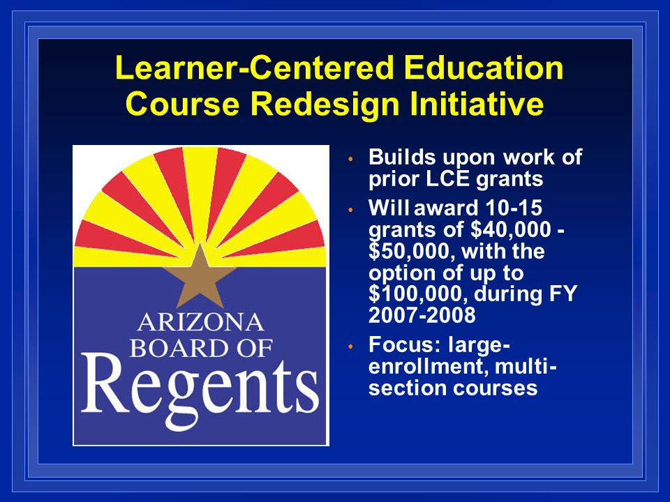 Learner-Centered Education Course Redesign Initiative Builds upon work of prior LCE grants Will award grants of $40,000 - $50,000, with the option of up to $100,000, during FY Focus: large- enrollment, multi- section courses