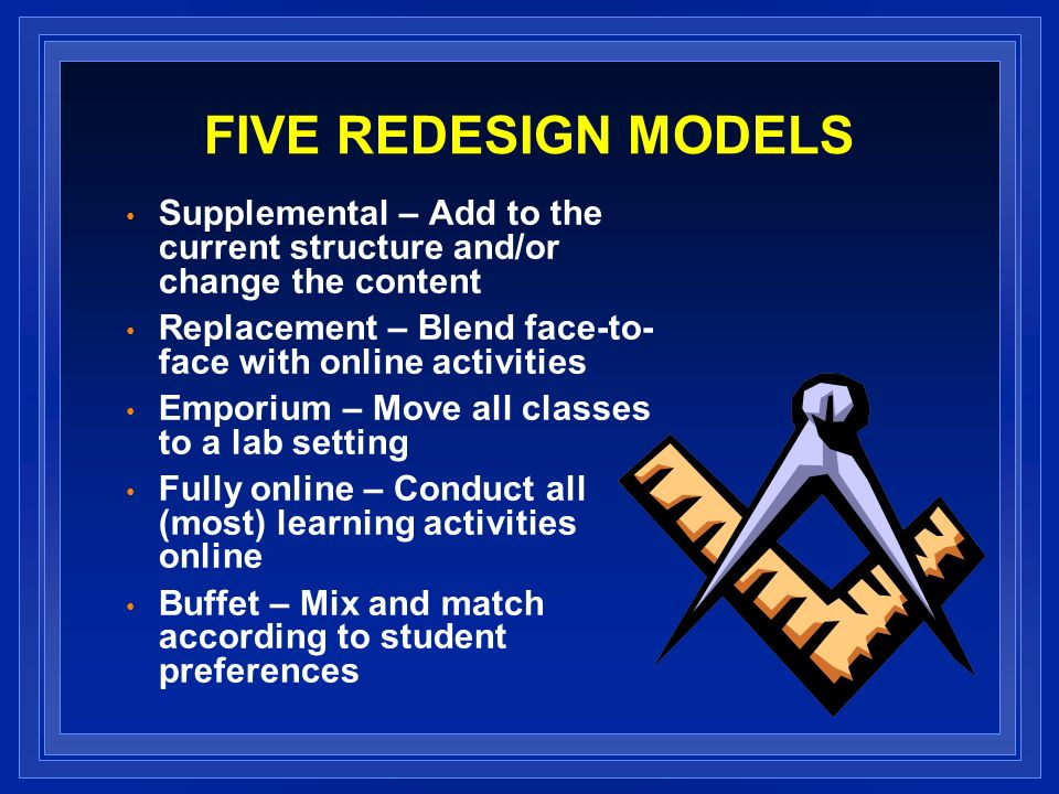 FIVE REDESIGN MODELS Supplemental – Add to the current structure and/or change the content Replacement – Blend face-to- face with online activities Emporium – Move all classes to a lab setting Fully online – Conduct all (most) learning activities online Buffet – Mix and match according to student preferences