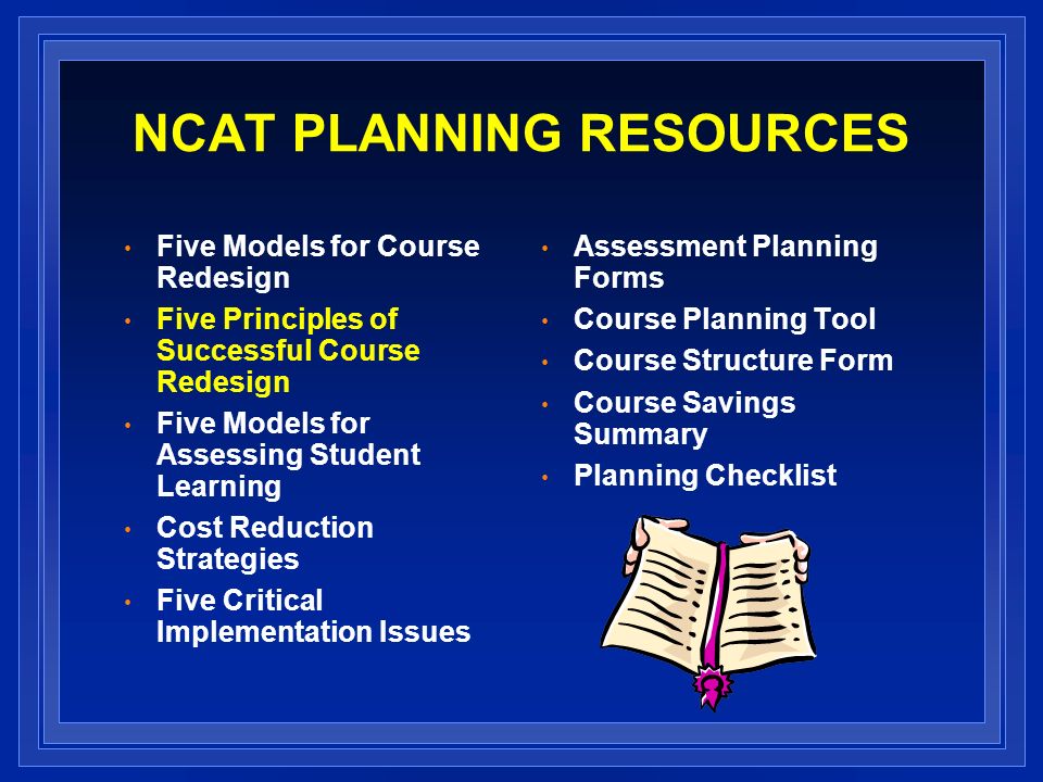NCAT PLANNING RESOURCES Five Models for Course Redesign Five Principles of Successful Course Redesign Five Models for Assessing Student Learning Cost Reduction Strategies Five Critical Implementation Issues Assessment Planning Forms Course Planning Tool Course Structure Form Course Savings Summary Planning Checklist