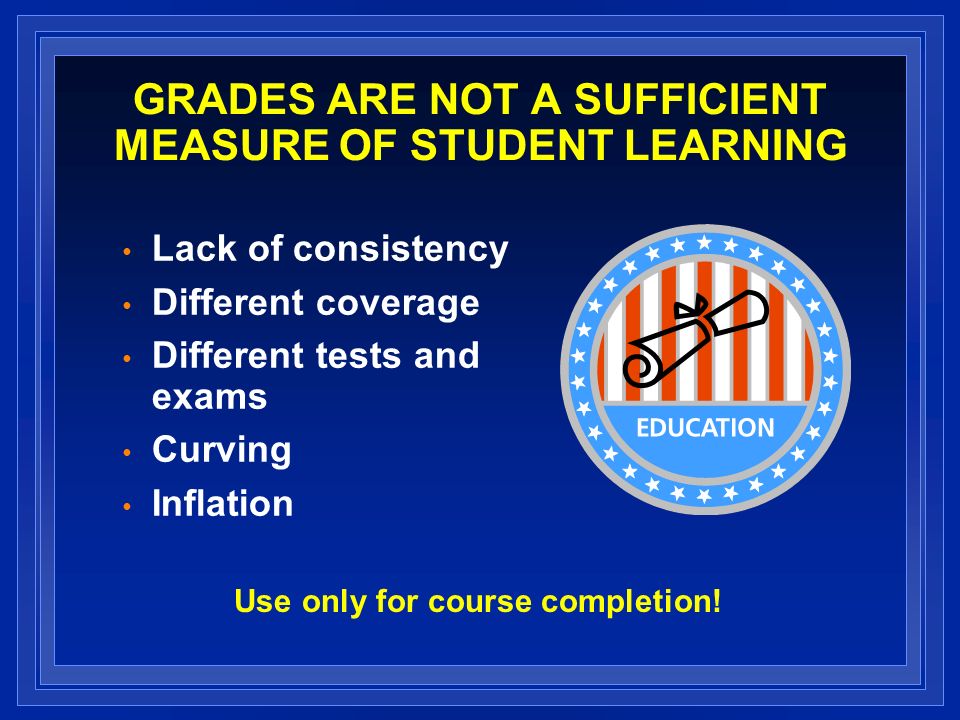 GRADES ARE NOT A SUFFICIENT MEASURE OF STUDENT LEARNING Lack of consistency Different coverage Different tests and exams Curving Inflation Use only for course completion!