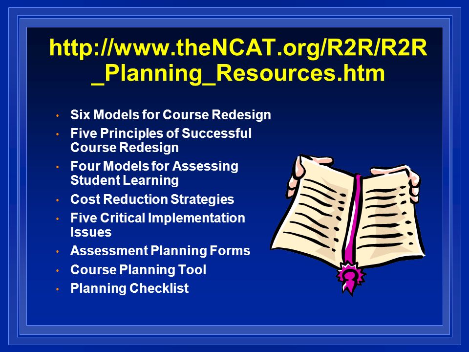 _Planning_Resources.htm Six Models for Course Redesign Five Principles of Successful Course Redesign Four Models for Assessing Student Learning Cost Reduction Strategies Five Critical Implementation Issues Assessment Planning Forms Course Planning Tool Planning Checklist