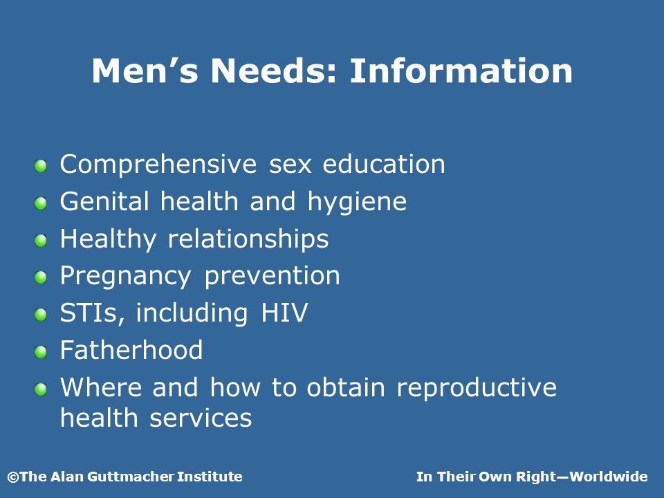 ©The Alan Guttmacher InstituteIn Their Own RightWorldwide Mens Needs: Information Comprehensive sex education Genital health and hygiene Healthy relationships Pregnancy prevention STIs, including HIV Fatherhood Where and how to obtain reproductive health services