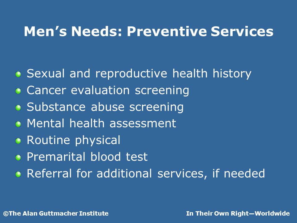 ©The Alan Guttmacher InstituteIn Their Own RightWorldwide Mens Needs: Preventive Services Sexual and reproductive health history Cancer evaluation screening Substance abuse screening Mental health assessment Routine physical Premarital blood test Referral for additional services, if needed