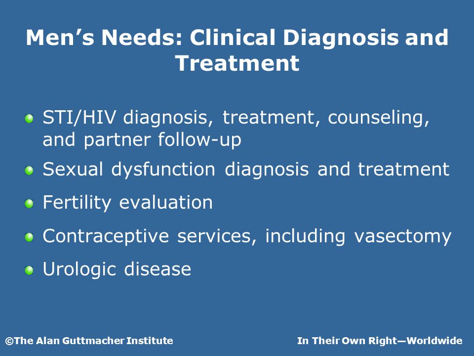 ©The Alan Guttmacher InstituteIn Their Own RightWorldwide Mens Needs: Clinical Diagnosis and Treatment STI/HIV diagnosis, treatment, counseling, and partner follow-up Sexual dysfunction diagnosis and treatment Fertility evaluation Contraceptive services, including vasectomy Urologic disease