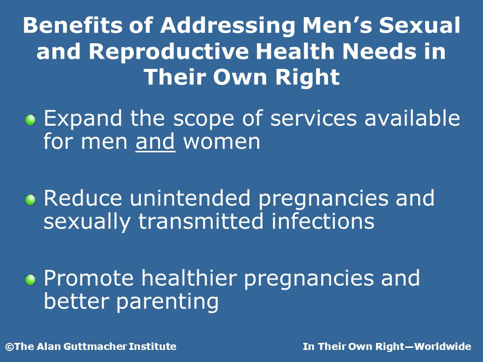 ©The Alan Guttmacher InstituteIn Their Own RightWorldwide Benefits of Addressing Mens Sexual and Reproductive Health Needs in Their Own Right Expand the scope of services available for men and women Reduce unintended pregnancies and sexually transmitted infections Promote healthier pregnancies and better parenting