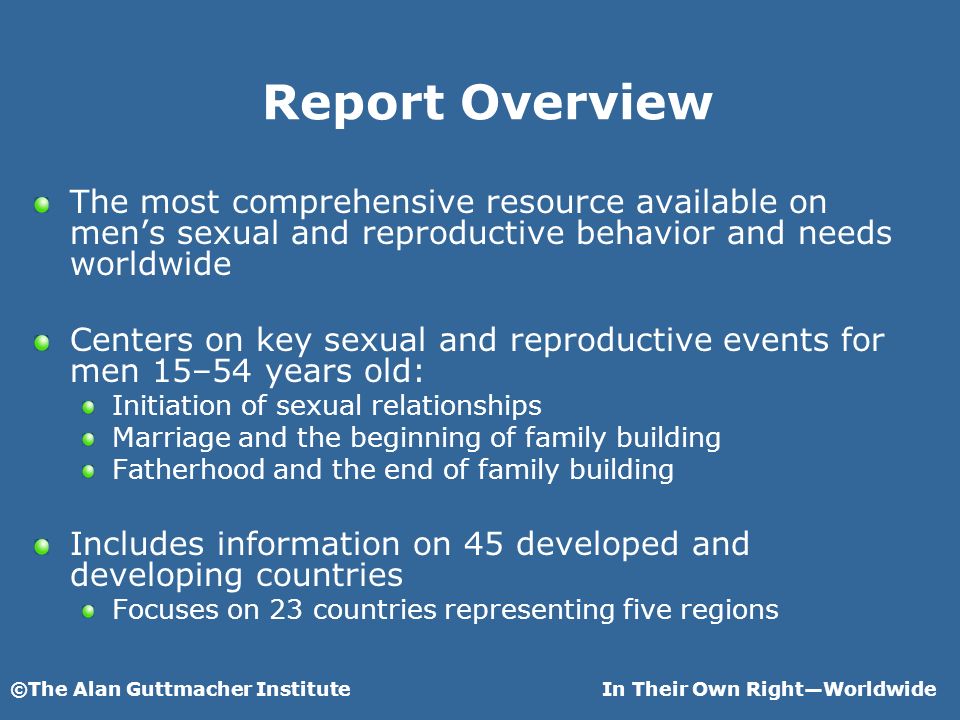 ©The Alan Guttmacher InstituteIn Their Own RightWorldwide Report Overview The most comprehensive resource available on mens sexual and reproductive behavior and needs worldwide Centers on key sexual and reproductive events for men 15–54 years old: Initiation of sexual relationships Marriage and the beginning of family building Fatherhood and the end of family building Includes information on 45 developed and developing countries Focuses on 23 countries representing five regions