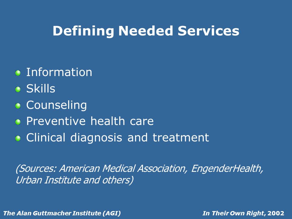 In Their Own Right, 2002The Alan Guttmacher Institute (AGI) Defining Needed Services Information Skills Counseling Preventive health care Clinical diagnosis and treatment (Sources: American Medical Association, EngenderHealth, Urban Institute and others)