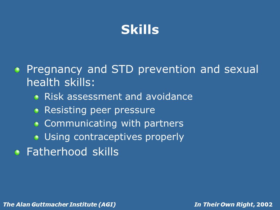 In Their Own Right, 2002The Alan Guttmacher Institute (AGI) Skills Pregnancy and STD prevention and sexual health skills: Risk assessment and avoidance Resisting peer pressure Communicating with partners Using contraceptives properly Fatherhood skills