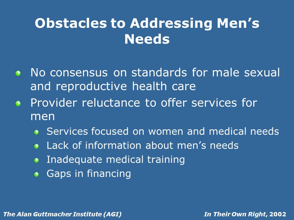 In Their Own Right, 2002The Alan Guttmacher Institute (AGI) Obstacles to Addressing Mens Needs No consensus on standards for male sexual and reproductive health care Provider reluctance to offer services for men Services focused on women and medical needs Lack of information about mens needs Inadequate medical training Gaps in financing