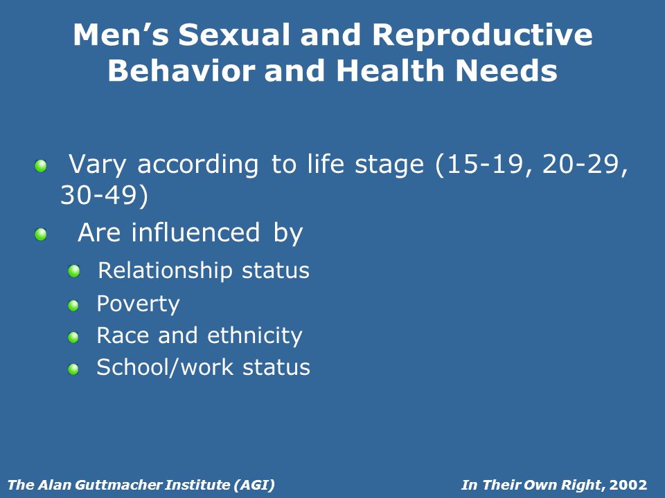 In Their Own Right, 2002The Alan Guttmacher Institute (AGI) Mens Sexual and Reproductive Behavior and Health Needs Vary according to life stage (15-19, 20-29, 30-49) Are influenced by Relationship status Poverty Race and ethnicity School/work status