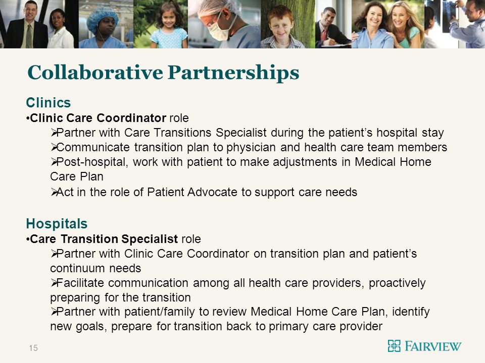 TITLE ONLY Collaborative Partnerships 15 Clinics Clinic Care Coordinator role Partner with Care Transitions Specialist during the patients hospital stay Communicate transition plan to physician and health care team members Post-hospital, work with patient to make adjustments in Medical Home Care Plan Act in the role of Patient Advocate to support care needs Hospitals Care Transition Specialist role Partner with Clinic Care Coordinator on transition plan and patients continuum needs Facilitate communication among all health care providers, proactively preparing for the transition Partner with patient/family to review Medical Home Care Plan, identify new goals, prepare for transition back to primary care provider