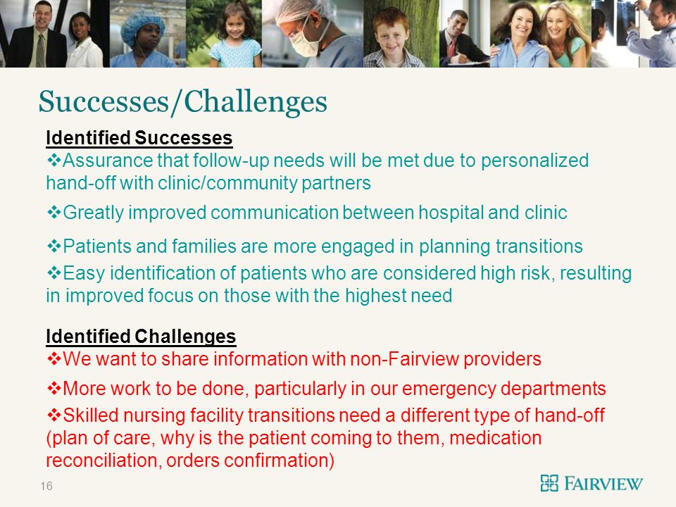 TITLE ONLY Successes/Challenges 16 Identified Successes Assurance that follow-up needs will be met due to personalized hand-off with clinic/community partners Greatly improved communication between hospital and clinic Patients and families are more engaged in planning transitions Easy identification of patients who are considered high risk, resulting in improved focus on those with the highest need Identified Challenges We want to share information with non-Fairview providers More work to be done, particularly in our emergency departments Skilled nursing facility transitions need a different type of hand-off (plan of care, why is the patient coming to them, medication reconciliation, orders confirmation)