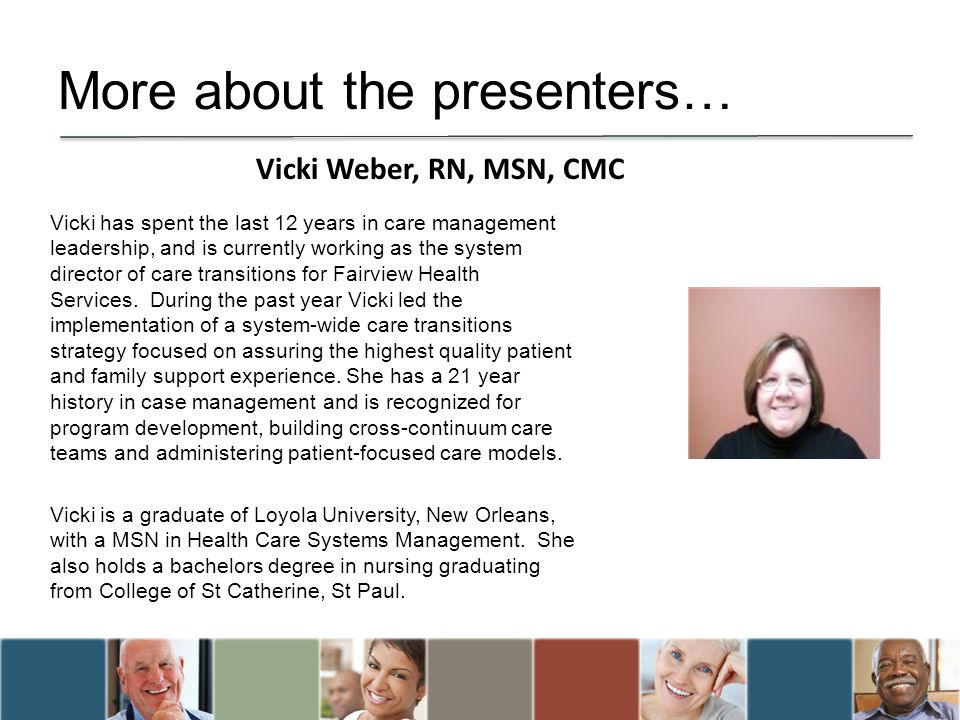 More about the presenters… Vicki has spent the last 12 years in care management leadership, and is currently working as the system director of care transitions for Fairview Health Services.