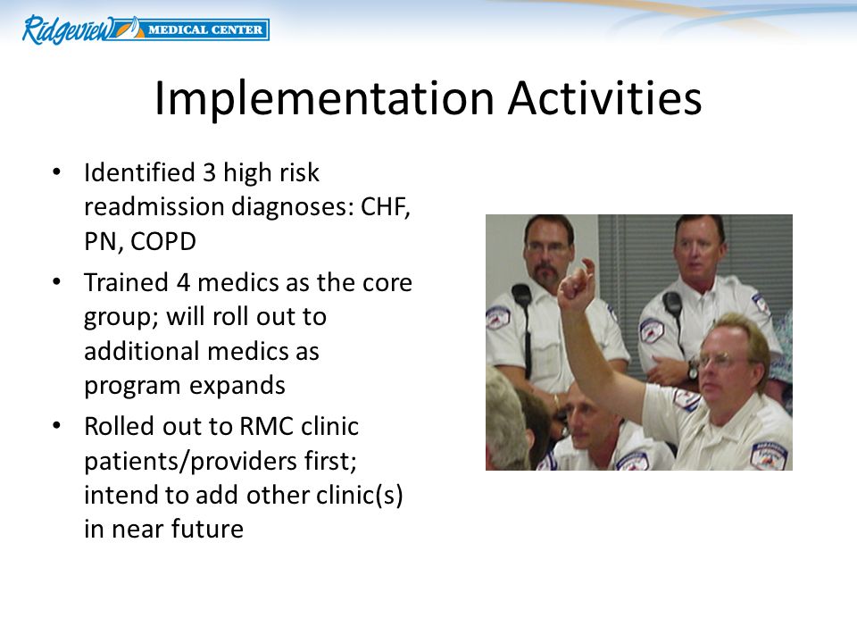 Implementation Activities Identified 3 high risk readmission diagnoses: CHF, PN, COPD Trained 4 medics as the core group; will roll out to additional medics as program expands Rolled out to RMC clinic patients/providers first; intend to add other clinic(s) in near future