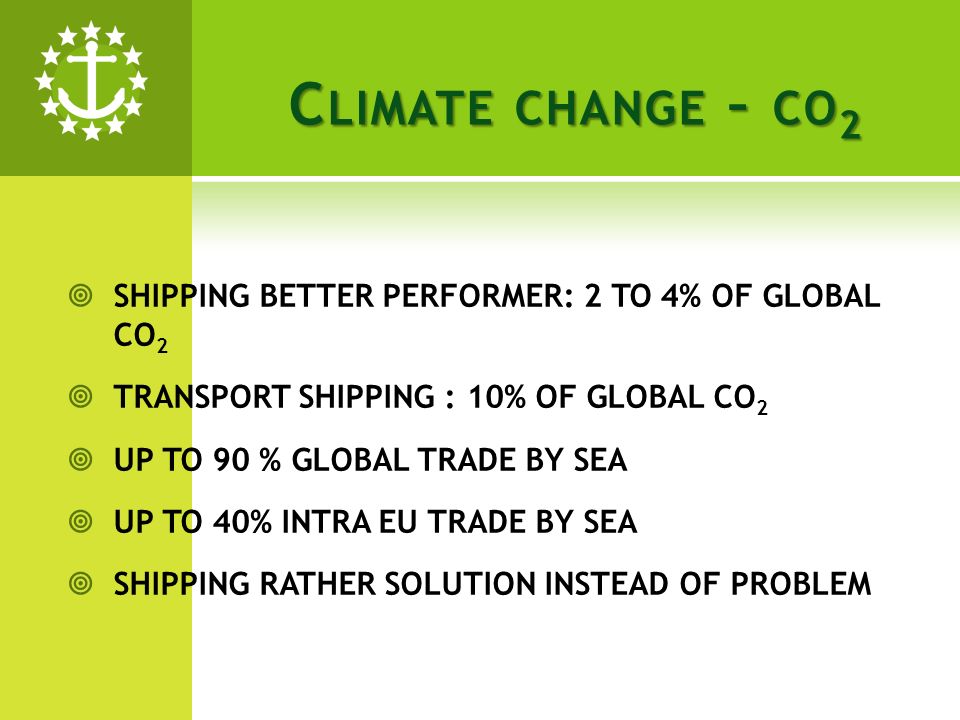 C LIMATE CHANGE – CO 2 SHIPPING BETTER PERFORMER: 2 TO 4% OF GLOBAL CO 2 TRANSPORT SHIPPING : 10% OF GLOBAL CO 2 UP TO 90 % GLOBAL TRADE BY SEA UP TO 40% INTRA EU TRADE BY SEA SHIPPING RATHER SOLUTION INSTEAD OF PROBLEM